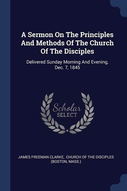 A Sermon On The Principles And Methods Of The Church Of The Disciples: Delivered Sunday Morning And Evening Dec. 7 1845