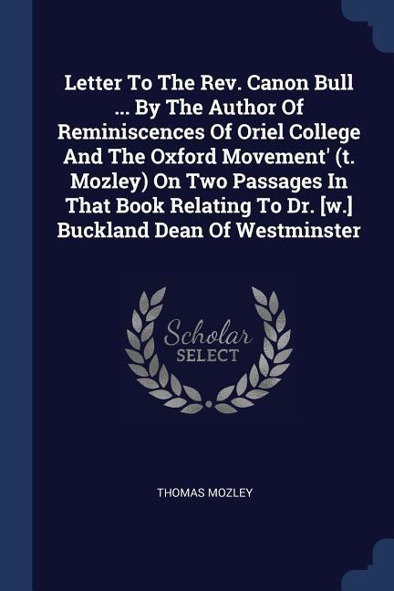 Letter To The Rev. Canon Bull ... By The Author Of Reminiscences Of Oriel College And The Oxford Movement‘ (t. Mozley) On Two Passages In That Book Relating To Dr. [w.] Buckland Dean Of Westminster