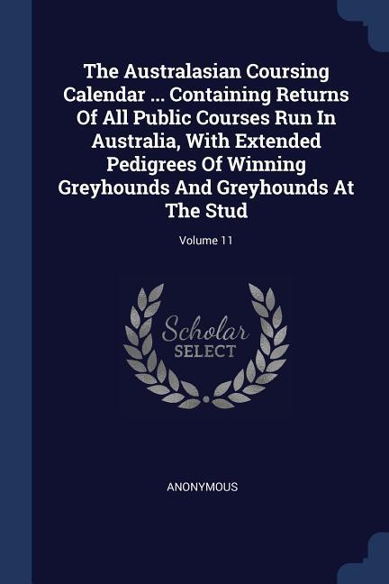 The Australasian Coursing Calendar ... Containing Returns Of All Public Courses Run In Australia With Extended Pedigrees Of Winning Greyhounds And Greyhounds At The Stud; Volume 11