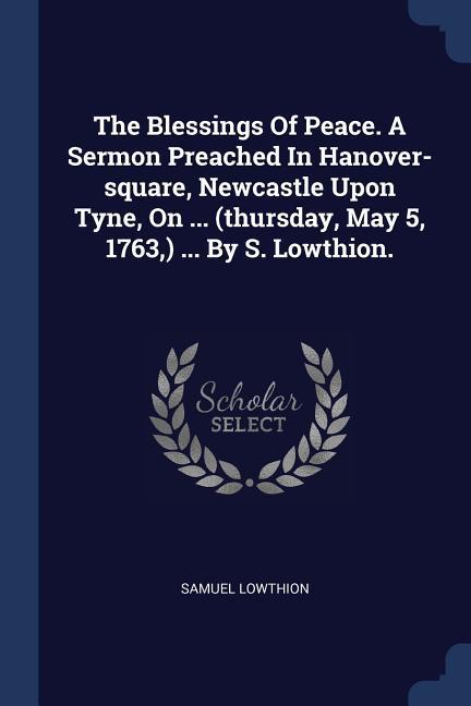 The Blessings Of Peace. A Sermon Preached In Hanover-square Newcastle Upon Tyne On ... (thursday May 5 1763 ) ... By S. Lowthion.