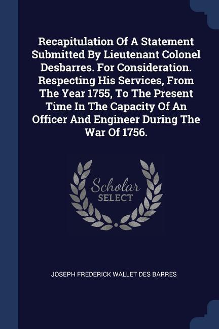 Recapitulation Of A Statement Submitted By Lieutenant Colonel Desbarres. For Consideration. Respecting His Services From The Year 1755 To The Present Time In The Capacity Of An Officer And Engineer During The War Of 1756.
