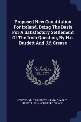 Proposed New Constitution For Ireland Being The Basis For A Satisfactory Settlement Of The Irish Question By H.c. Burdett And J.f. Crease
