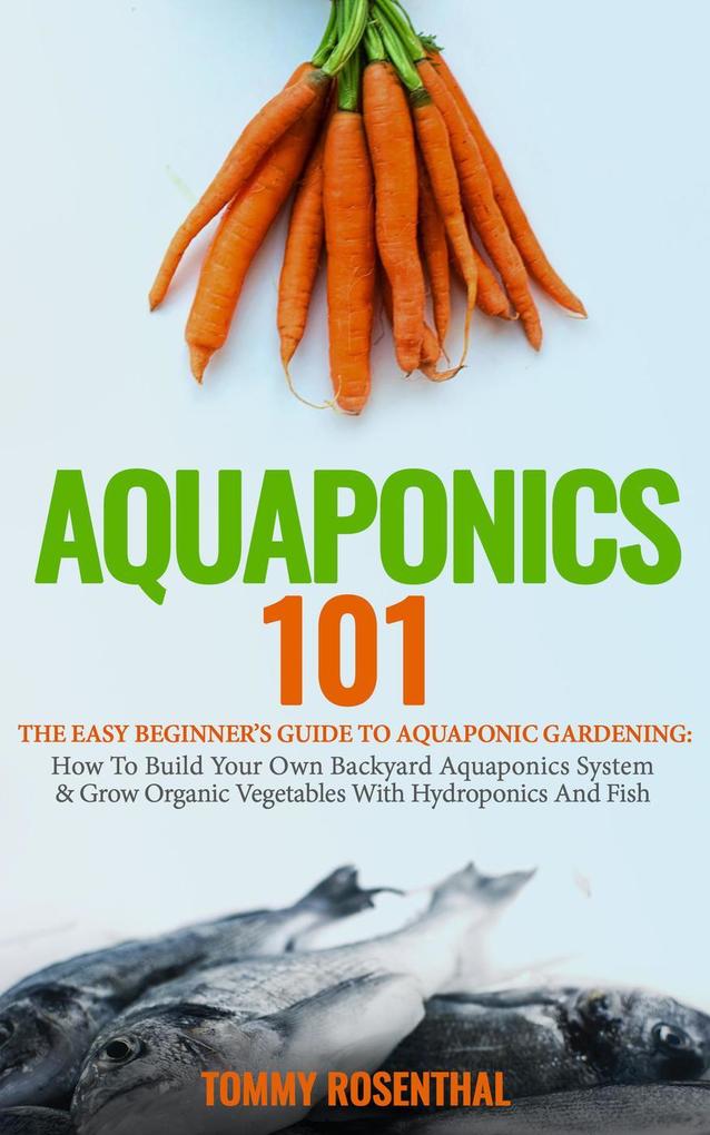 Aquaponics 101: The Easy Beginner‘s Guide to Aquaponic Gardening: How To Build Your Own Backyard Aquaponics System and Grow Organic Vegetables With Hydroponics And Fish (Gardening Books #1)