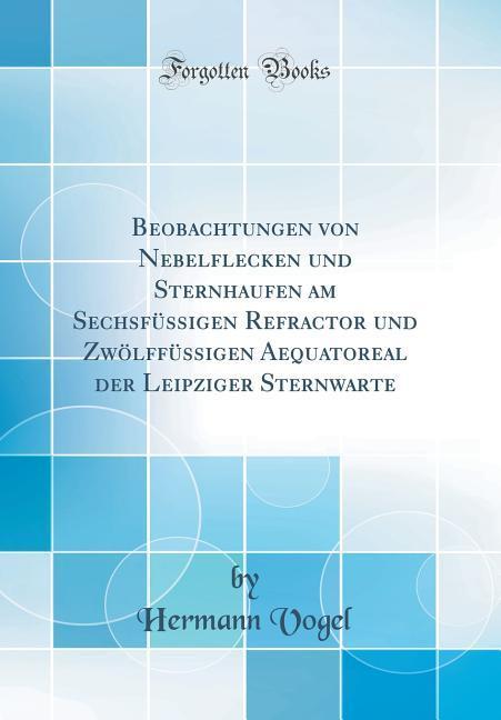 Beobachtungen von Nebelflecken und Sternhaufen am Sechsfüssigen Refractor und Zwölffüssigen Aequatoreal der Leipziger Sternwarte (Classic Reprint)