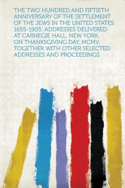 The Two Hundred and Fiftieth Anniversary of the Settlement of the Jews in the United States 1655-1905; Addresses Delivered at Carnegie Hall, New Y...