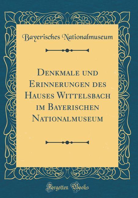 Denkmale und Erinnerungen des Hauses Wittelsbach im Bayerischen Nationalmuseum (Classic Reprint)