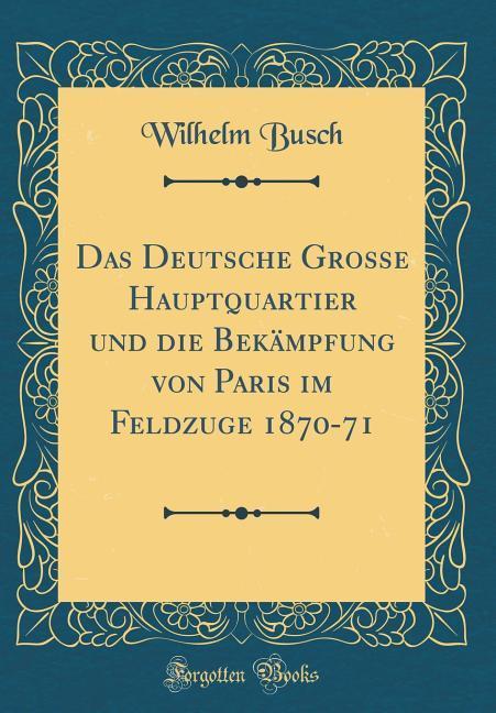 Das Deutsche Grosse Hauptquartier und die Bekämpfung von Paris im Feldzuge 1870-71 (Classic Reprint) als Buch von Wilhelm Busch