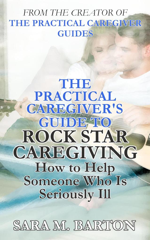 The Practical Caregiver‘s Guide to Rock Star Caregiving: How to Help Someone Who Is Seriously Ill