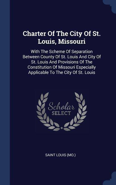 Charter Of The City Of St. Louis Missouri: With The Scheme Of Separation Between County Of St. Louis And City Of St. Louis And Provisions Of The Cons