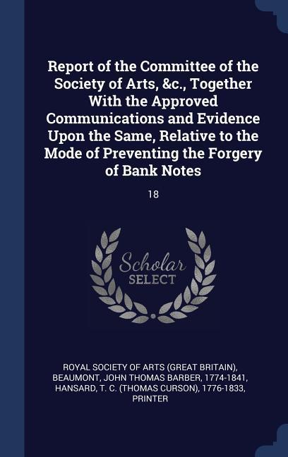 Report of the Committee of the Society of Arts &c. Together With the Approved Communications and Evidence Upon the Same Relative to the Mode of Preventing the Forgery of Bank Notes