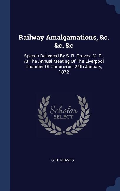 Railway Amalgamations &c. &c. &c: Speech Delivered By S. R. Graves M. P. At The Annual Meeting Of The Liverpool Chamber Of Commerce. 24th January