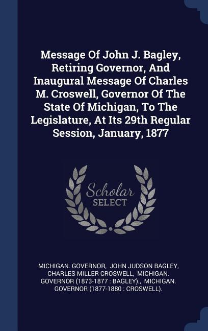 Message Of John J. Bagley Retiring Governor And Inaugural Message Of Charles M. Croswell Governor Of The State Of Michigan To The Legislature At