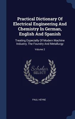 Practical Dictionary Of Electrical Engineering And Chemistry In German English And Spanish: Treating Especially Of Modern Machine Industry The Found - Paul Heyne