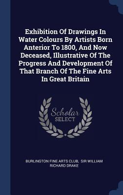 Exhibition Of Drawings In Water Colours By Artists Born Anterior To 1800 And Now Deceased Illustrative Of The Progress And Development Of That Branch Of The Fine Arts In Great Britain