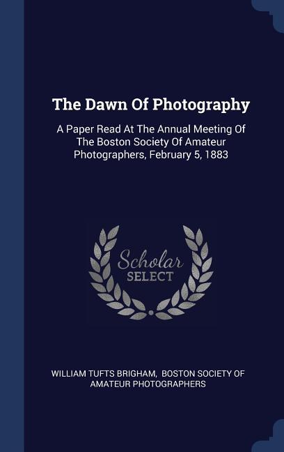 The Dawn Of Photography: A Paper Read At The Annual Meeting Of The Boston Society Of Amateur Photographers February 5 1883