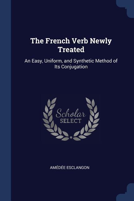 The French Verb Newly Treated: An Easy Uniform and Synthetic Method of Its Conjugation