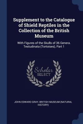 Supplement to the Catalogue of Shield Reptiles in the Collection of the British Museum: With Figures of the Skulls of 36 Genera. Testudinata (Tortoise