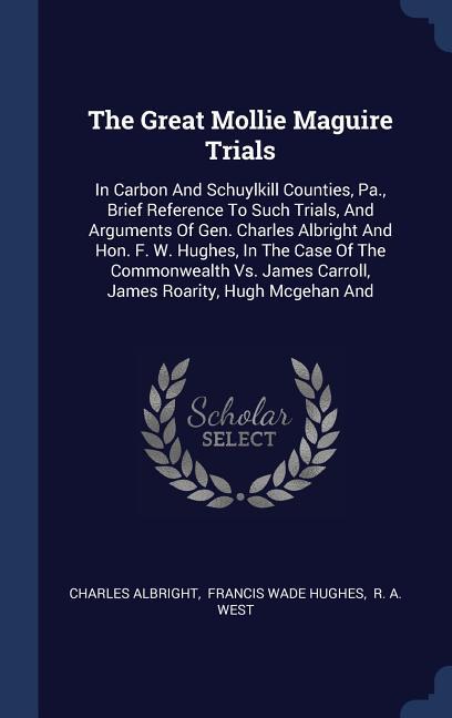 The Great Mollie Maguire Trials: In Carbon And Schuylkill Counties Pa. Brief Reference To Such Trials And Arguments Of Gen. Charles Albright And Ho