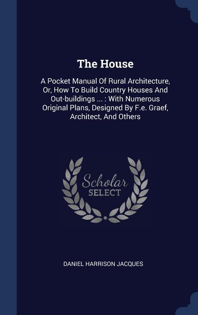 The House: A Pocket Manual Of Rural Architecture Or How To Build Country Houses And Out-buildings ...: With Numerous Original P