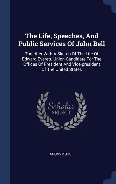 The Life Speeches And Public Services Of John Bell: Together With A Sketch Of The Life Of Edward Everett Union Candidate For The Offices Of Preside
