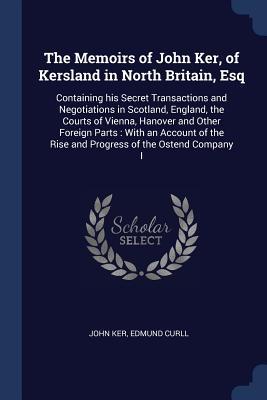 The Memoirs of John Ker of Kersland in North Britain Esq: Containing his Secret Transactions and Negotiations in Scotland England the Courts of Vi