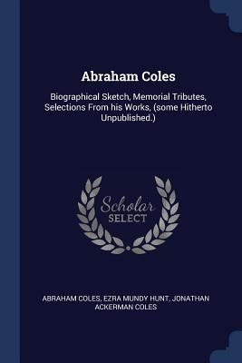 Abraham Coles: Biographical Sketch Memorial Tributes Selections From his Works (some Hitherto Unpublished.)