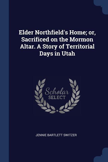 Elder Northfield‘s Home; or Sacrificed on the Mormon Altar. A Story of Territorial Days in Utah