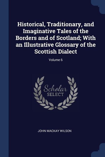 Historical Traditionary and Imaginative Tales of the Borders and of Scotland; With an Illustrative Glossary of the Scottish Dialect; Volume 6