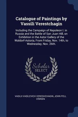 Catalogue of Paintings by Vassili Verestchagin: Including the Campaign of Napoleon I. in Russia and the Battle of San Juan Hill on Exhibition in the
