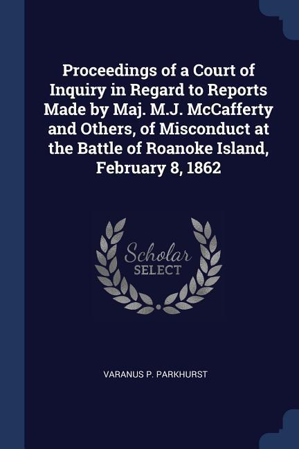 Proceedings of a Court of Inquiry in Regard to Reports Made by Maj. M.J. McCafferty and Others of Misconduct at the Battle of Roanoke Island Februar