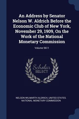An Address by Senator Nelson W. Aldrich Before the Economic Club of New York November 29 1909 On the Work of the National Monetary Commission; Volume 5611