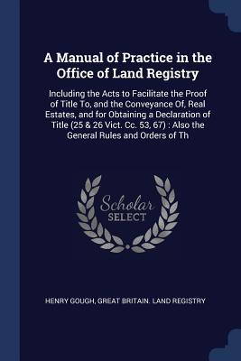 A Manual of Practice in the Office of Land Registry: Including the Acts to Facilitate the Proof of Title To and the Conveyance Of Real Estates and