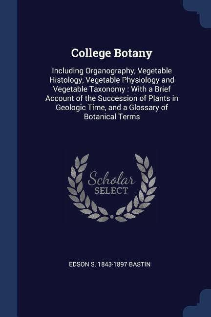 College Botany: Including Organography Vegetable Histology Vegetable Physiology and Vegetable Taxonomy: With a Brief Account of the