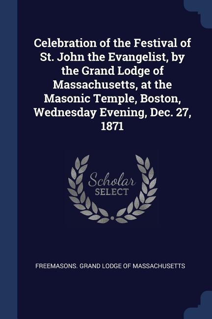 Celebration of the Festival of St. John the Evangelist by the Grand Lodge of Massachusetts at the Masonic Temple Boston Wednesday Evening Dec. 27