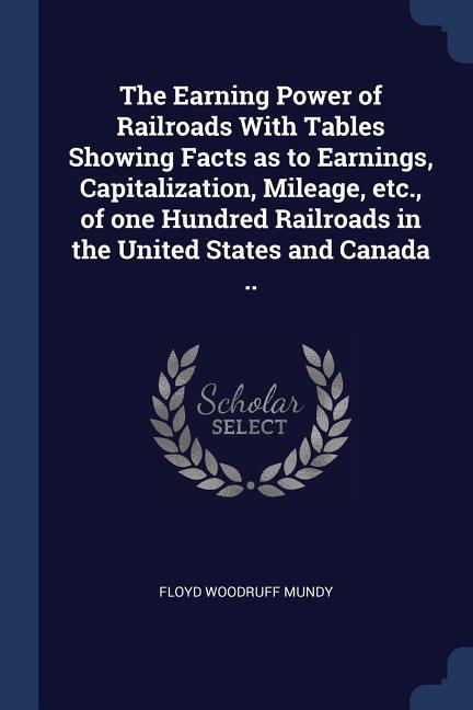 The Earning Power of Railroads With Tables Showing Facts as to Earnings Capitalization Mileage etc. of one Hundred Railroads in the United States