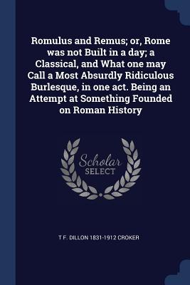 Romulus and Remus; or Rome was not Built in a day; a Classical and What one may Call a Most Absurdly Ridiculous Burlesque in one act. Being an Atte