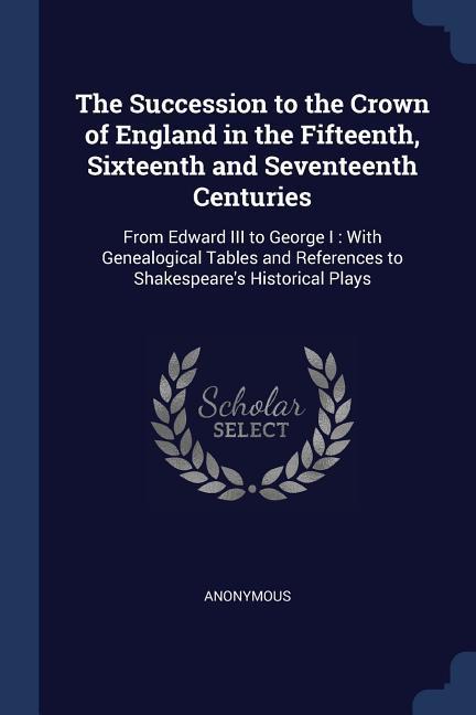 The Succession to the Crown of England in the Fifteenth Sixteenth and Seventeenth Centuries: From Edward III to George I: With Genealogical Tables an