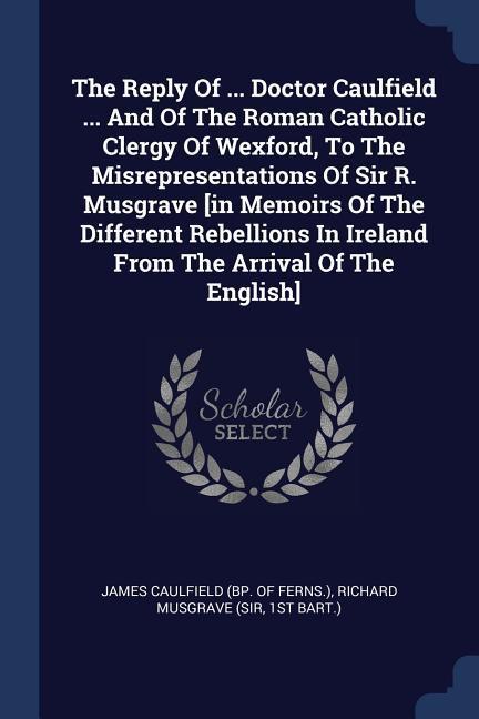 The Reply Of ... Doctor Caulfield ... And Of The Roman Catholic Clergy Of Wexford To The Misrepresentations Of Sir R. Musgrave [in Memoirs Of The Dif