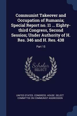 Communist Takeover and Occupation of Rumania; Special Report no. 11 ... Eighty-third Congress Second Session; Under Authority of H. Res. 346 and H. R