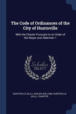The Code of Ordinances of the City of Huntsville: With the Charter Pursuant to an Order of the Mayor and Aldermen 1