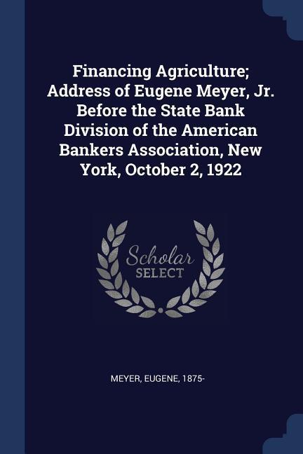 Financing Agriculture; Address of Eugene Meyer Jr. Before the State Bank Division of the American Bankers Association New York October 2 1922