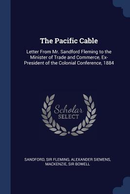 The Pacific Cable: Letter From Mr. Sandford Fleming to the Minister of Trade and Commerce Ex-President of the Colonial Conference 1884