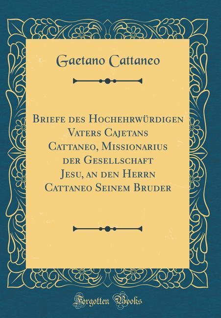 Briefe des Hochehrwürdigen Vaters Cajetans Cattaneo, Missionarius der Gesellschaft Jesu, an den Herrn Cattaneo Seinem Bruder (Classic Reprint)