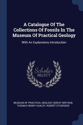 A Catalogue Of The Collections Of Fossils In The Museum Of Practical Geology: With An Explanatory Introduction