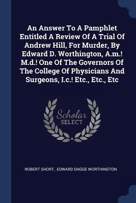 An Answer To A Pamphlet Entitled A Review Of A Trial Of Andrew Hill For Murder By Edward D. Worthington A.m.! M.d.! One Of The Governors Of The College Of Physicians And Surgeons I.c.! Etc. Etc. Etc