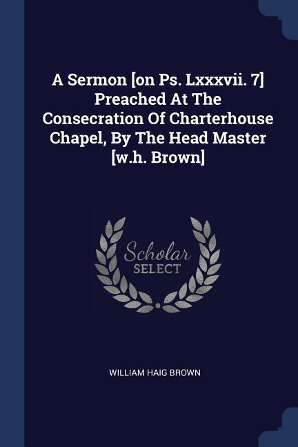A Sermon [on Ps. Lxxxvii. 7] Preached At The Consecration Of Charterhouse Chapel By The Head Master [w.h. Brown]