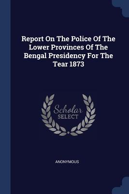 Report On The Police Of The Lower Provinces Of The Bengal Presidency For The Tear 1873