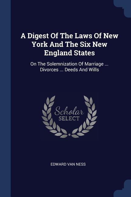 A Digest Of The Laws Of New York And The Six New England States: On The Solemnization Of Marriage ... Divorces ... Deeds And Wills