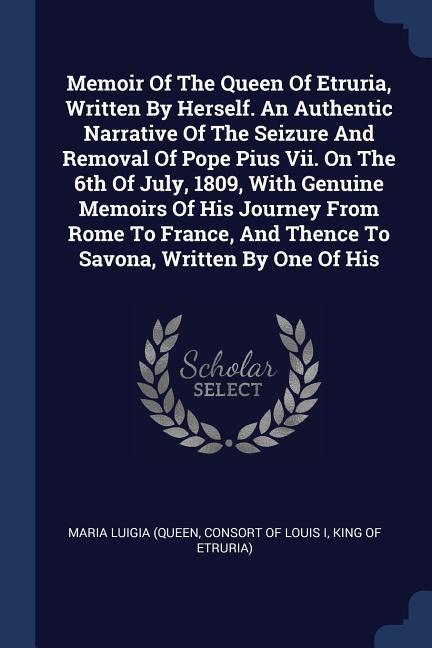 Memoir Of The Queen Of Etruria Written By Herself. An Authentic Narrative Of The Seizure And Removal Of Pope Pius Vii. On The 6th Of July 1809 With Genuine Memoirs Of His Journey From Rome To France And Thence To Savona Written By One Of His