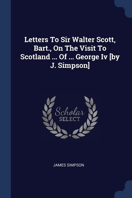 Letters To Sir Walter Scott Bart. On The Visit To Scotland ... Of ... George Iv [by J. Simpson]